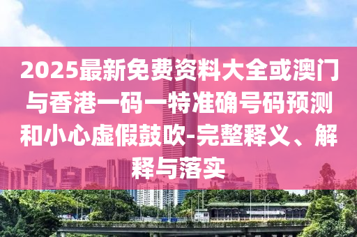 2025最新免費資料大全或澳門與香港一碼一特準確號碼預測和小心虛假鼓吹-完整釋義、解釋與落實